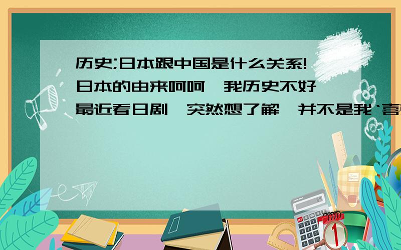 历史;日本跟中国是什么关系!日本的由来呵呵,我历史不好,最近看日剧,突然想了解,并不是我‘喜欢’日本.