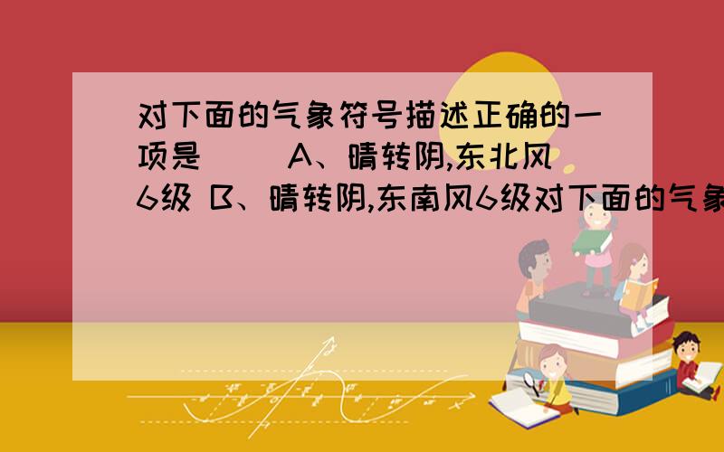 对下面的气象符号描述正确的一项是( )A、晴转阴,东北风6级 B、晴转阴,东南风6级对下面的气象符号描述正确的一项是( )A、晴转阴,东北风6级 B、晴转阴,东南风6级C、晴转多云,东南风6级 D、晴