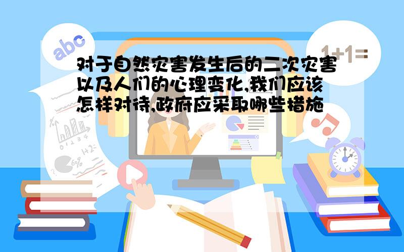 对于自然灾害发生后的二次灾害以及人们的心理变化,我们应该怎样对待,政府应采取哪些措施