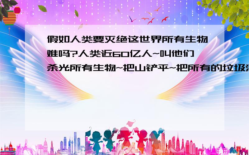 假如人类要灭绝这世界所有生物难吗?人类近60亿人~叫他们杀光所有生物~把山铲平~把所有的垃圾洒在地球上~所有部落~把树砍光~花砍光~把楼全炸掉~然后人类自己全部自杀~你们说到时地球会