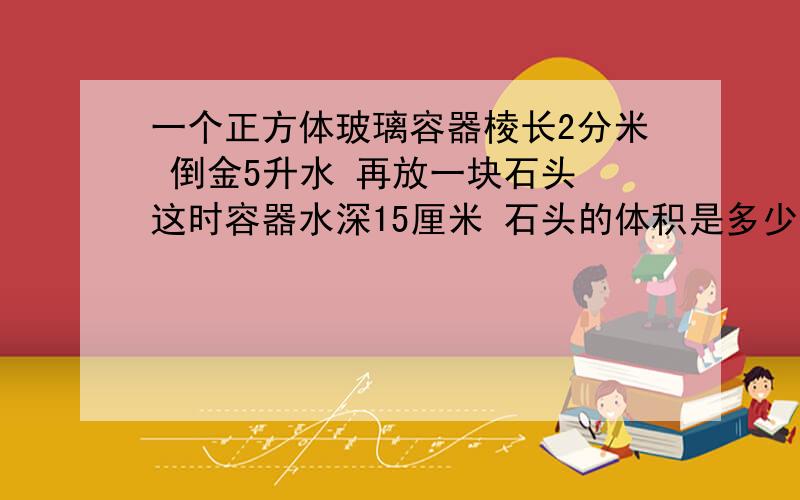 一个正方体玻璃容器棱长2分米 倒金5升水 再放一块石头 这时容器水深15厘米 石头的体积是多少立方厘米?算式写上为什么是这样那!