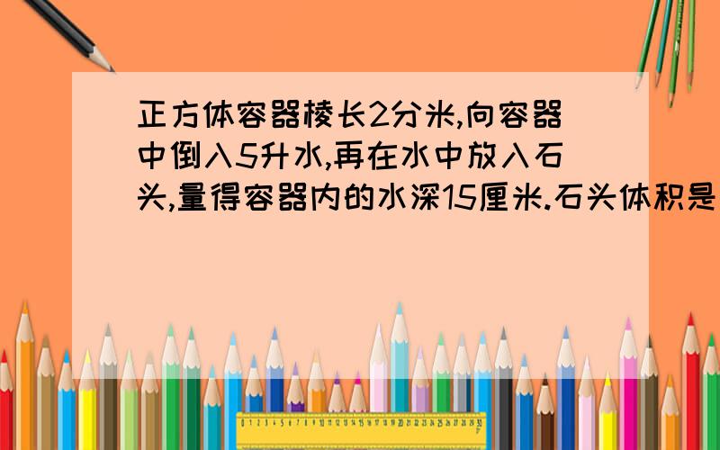 正方体容器棱长2分米,向容器中倒入5升水,再在水中放入石头,量得容器内的水深15厘米.石头体积是多少立方厘