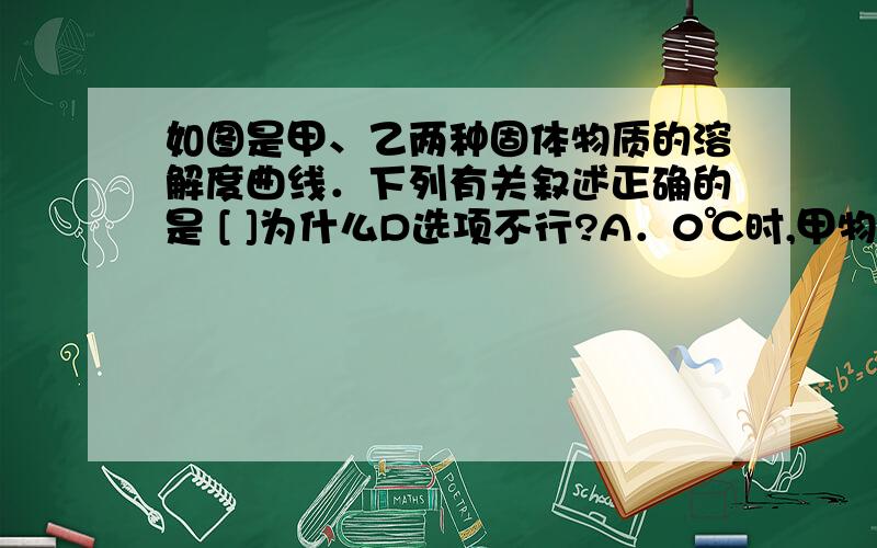 如图是甲、乙两种固体物质的溶解度曲线．下列有关叙述正确的是 [ ]为什么D选项不行?A．0℃时,甲物质的溶解度为40g B．10℃时,甲、乙两种物质的溶解度相等C．30℃时,甲物质饱和溶液的质量