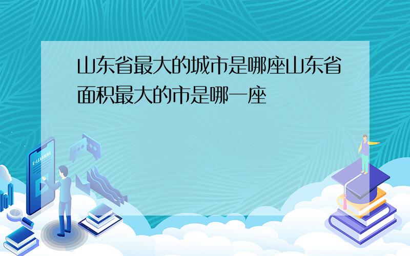 山东省最大的城市是哪座山东省面积最大的市是哪一座