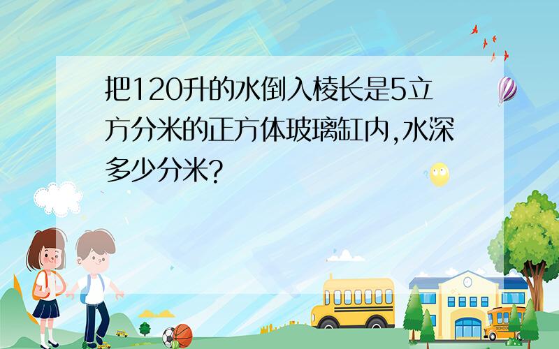 把120升的水倒入棱长是5立方分米的正方体玻璃缸内,水深多少分米?