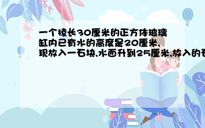 一个棱长30厘米的正方体玻璃缸内已有水的高度是20厘米,现放入一石块,水面升到25厘米,放入的石块体积是多少立方厘米