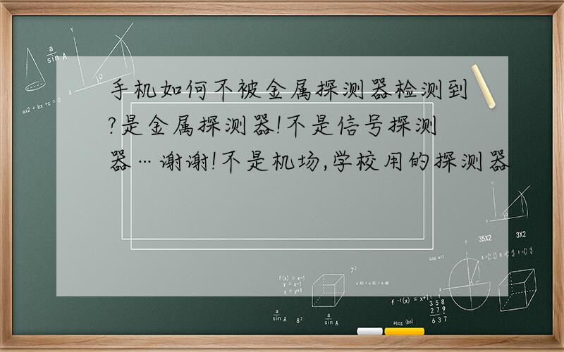 手机如何不被金属探测器检测到?是金属探测器!不是信号探测器…谢谢!不是机场,学校用的探测器