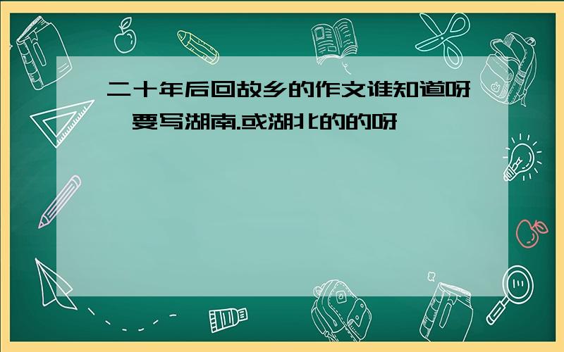 二十年后回故乡的作文谁知道呀,要写湖南.或湖北的的呀