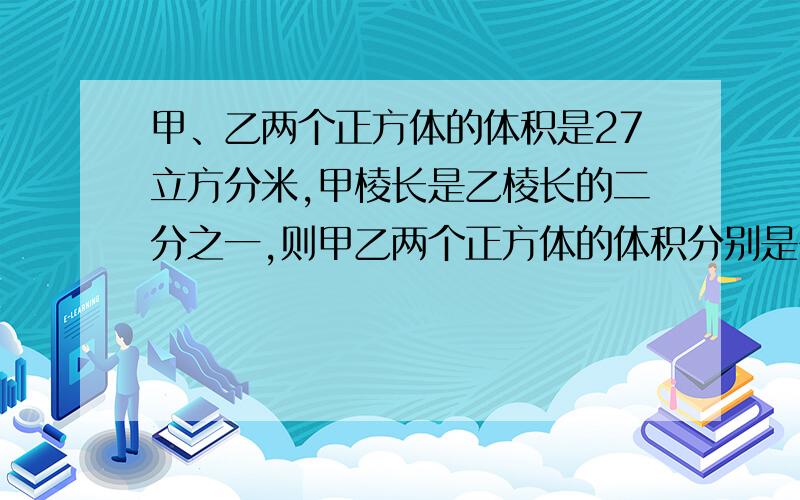 甲、乙两个正方体的体积是27立方分米,甲棱长是乙棱长的二分之一,则甲乙两个正方体的体积分别是多少?