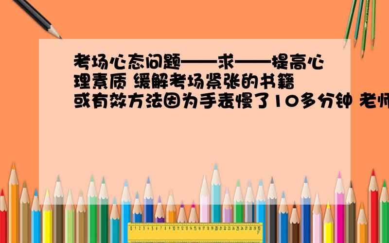 考场心态问题——求——提高心理素质 缓解考场紧张的书籍 或有效方法因为手表慢了10多分钟 老师收第一张卷15分钟之前（我以为还有30分钟）一提醒我就整个慌了 后面根本就冷静不下来