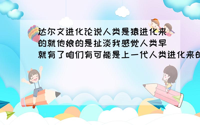 达尔文进化论说人类是猿进化来的就他娘的是扯淡我感觉人类早就有了咱们有可能是上一代人类进化来的或者是退化来的（我自己的想法要喷就喷吧）