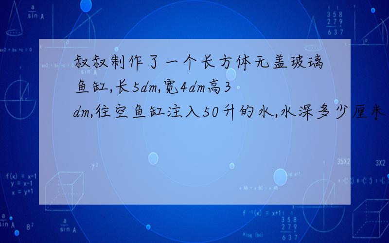 叔叔制作了一个长方体无盖玻璃鱼缸,长5dm,宽4dm高3dm,往空鱼缸注入50升的水,水深多少厘米