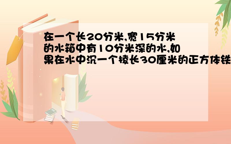 在一个长20分米,宽15分米的水箱中有10分米深的水,如果在水中沉一个棱长30厘米的正方体铁块,那么,现在不要方程