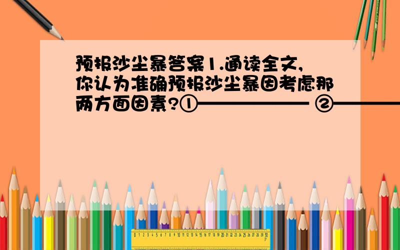 预报沙尘暴答案1.通读全文,你认为准确预报沙尘暴因考虑那两方面因素?①—————— ②——————2.在预报沙尘暴因考虑的两方面因素中,作者重点说明的是那方面?为什么?3.文章第三段