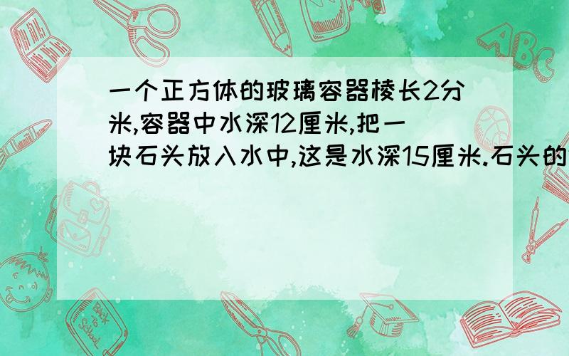 一个正方体的玻璃容器棱长2分米,容器中水深12厘米,把一块石头放入水中,这是水深15厘米.石头的体积是多少立方厘米?