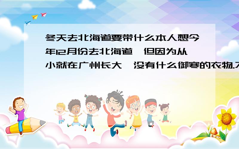 冬天去北海道要带什么本人想今年12月份去北海道,但因为从小就在广州长大,没有什么御寒的衣物.不知道去北海道腰带那些御寒衣物过去.还有,在雪地行走要用那种鞋,最好经济实惠点,因为回