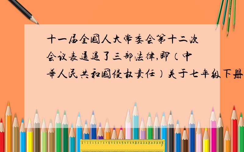 十一届全国人大常委会第十二次会议表通过了三部法律,即（中华人民共和国侵权责任）关于七年级下册政治的十一届全国人大常委会第十二次会议表通过了三部法律,即（中华人民共和国侵