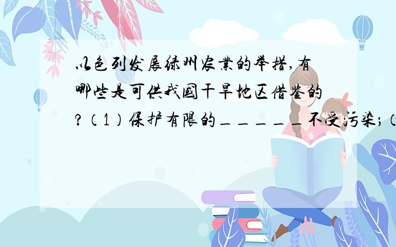 以色列发展绿州农业的举措,有哪些是可供我国干旱地区借鉴的?（1）保护有限的_____不受污染；（2）采用______、_______等技术,科技兴农；——科学用水（3）加强废水___和____利用；——一水多