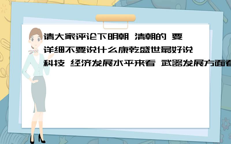 请大家评论下明朝 清朝的 要详细不要说什么康乾盛世最好说科技 经济发展水平来看 武器发展方面看 你是满族人给我滚蛋不要回答