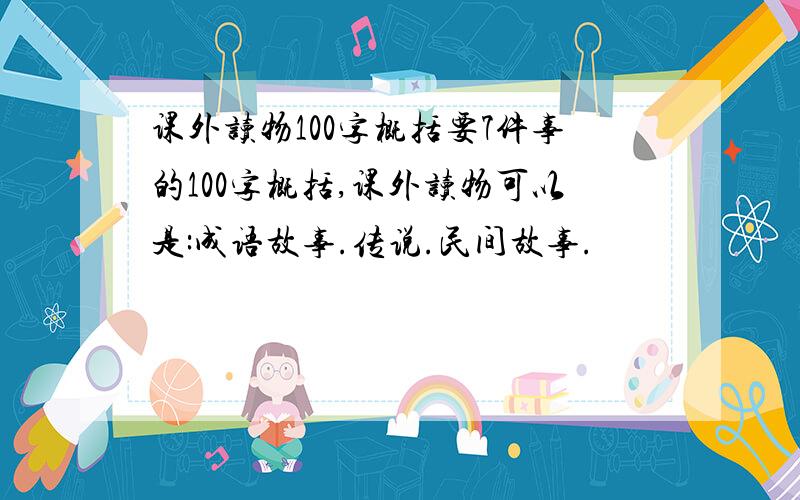 课外读物100字概括要7件事的100字概括,课外读物可以是:成语故事.传说.民间故事.