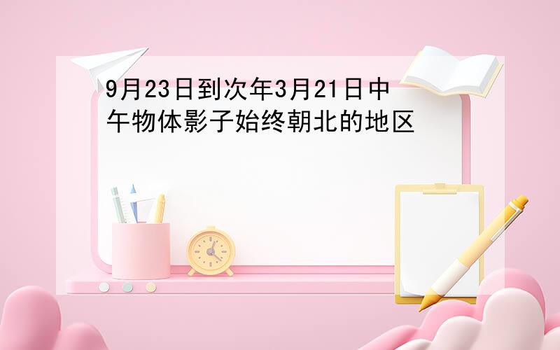 9月23日到次年3月21日中午物体影子始终朝北的地区