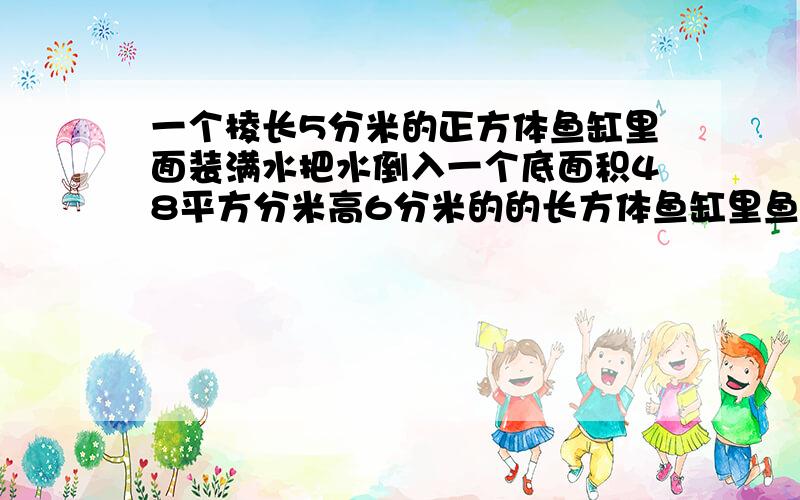 一个棱长5分米的正方体鱼缸里面装满水把水倒入一个底面积48平方分米高6分米的的长方体鱼缸里鱼缸里水多深