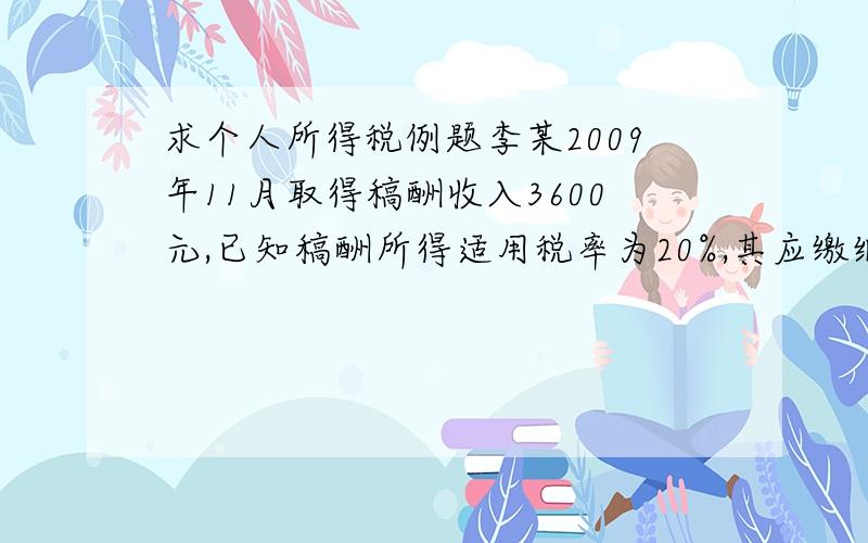 求个人所得税例题李某2009年11月取得稿酬收入3600元,已知稿酬所得适用税率为20%,其应缴纳的个人所得税为多少?请详解计算过程