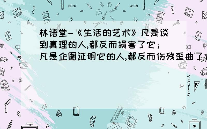 林语堂-《生活的艺术》凡是谈到真理的人,都反而损害了它；凡是企图证明它的人,都反而伤残歪曲了它；凡是替它加上一个标识和定出一个思想派别的人,都反而杀害了它：而凡是自称为信仰