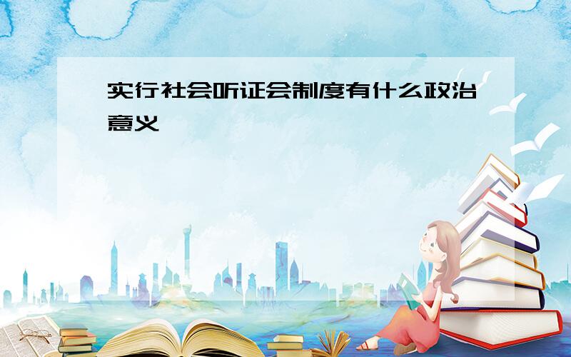 实行社会听证会制度有什么政治意义