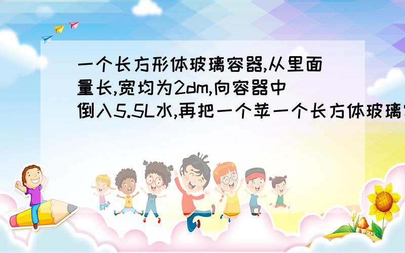 一个长方形体玻璃容器,从里面量长,宽均为2dm,向容器中倒入5.5L水,再把一个苹一个长方体玻璃容器,从里面量长、宽、高均为2dM,向容器中倒入5.5L水,再把一个苹果放入水中.这时量得容器内的水