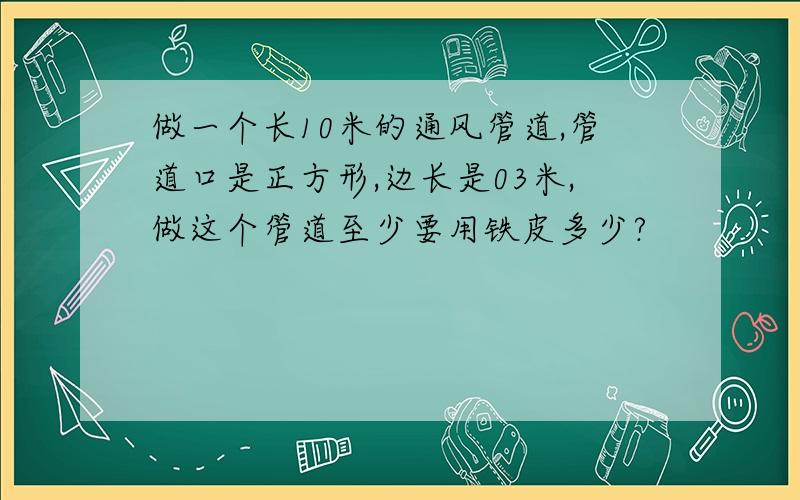 做一个长10米的通风管道,管道口是正方形,边长是03米,做这个管道至少要用铁皮多少?