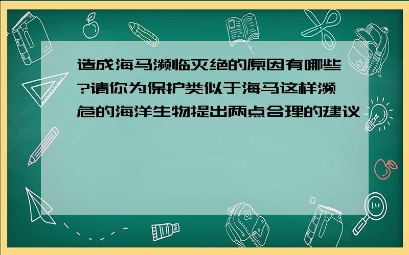 造成海马濒临灭绝的原因有哪些?请你为保护类似于海马这样濒危的海洋生物提出两点合理的建议