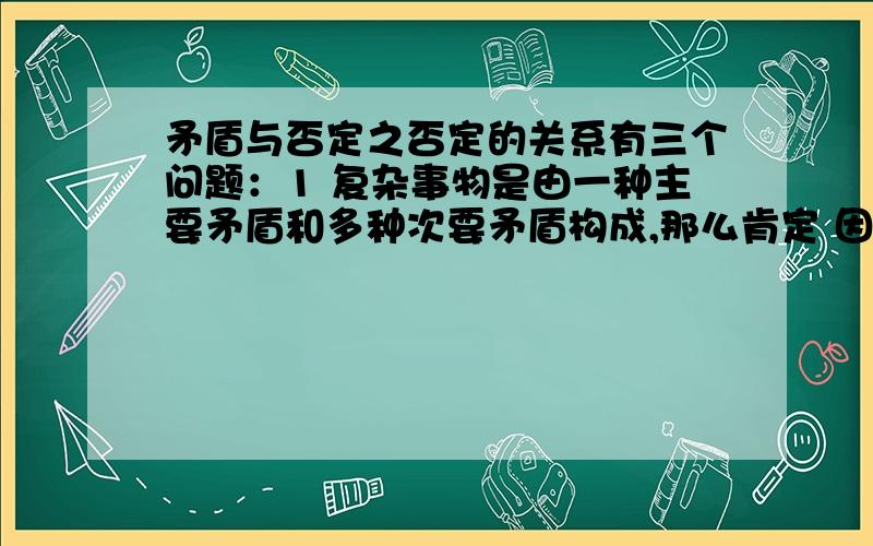 矛盾与否定之否定的关系有三个问题：1 复杂事物是由一种主要矛盾和多种次要矛盾构成,那么肯定 因素与否定因素和这些矛盾是什么关系 2怎样从矛盾的角度看待两次辩证否定过程3请举几个