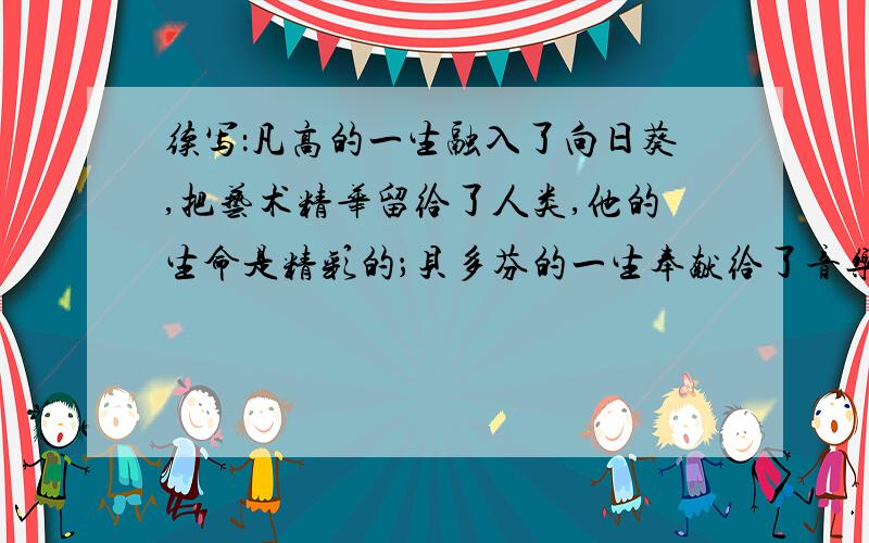 续写：凡高的一生融入了向日葵,把艺术精华留给了人类,他的生命是精彩的；贝多芬的一生奉献给了音乐,用