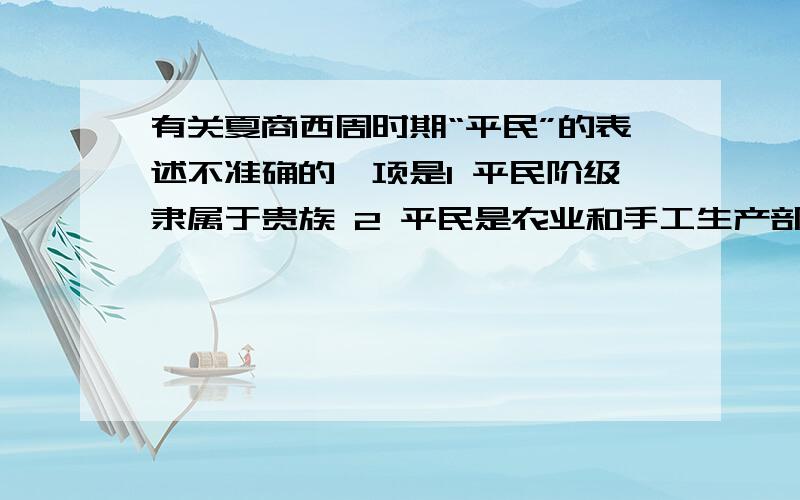 有关夏商西周时期“平民”的表述不准确的一项是1 平民阶级隶属于贵族 2 平民是农业和手工生产部门的主要劳动者 3 平民拥有独立的生产工具 4 平民唔人身自由,常备网和贵族用于赏赐和买