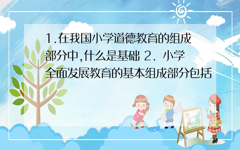 1.在我国小学道德教育的组成部分中,什么是基础 2．小学全面发展教育的基本组成部分包括