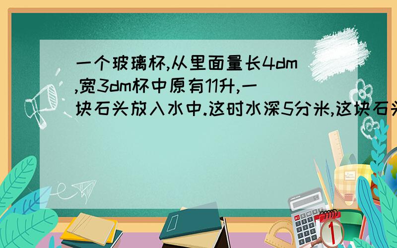 一个玻璃杯,从里面量长4dm,宽3dm杯中原有11升,一块石头放入水中.这时水深5分米,这块石头的体积是多少