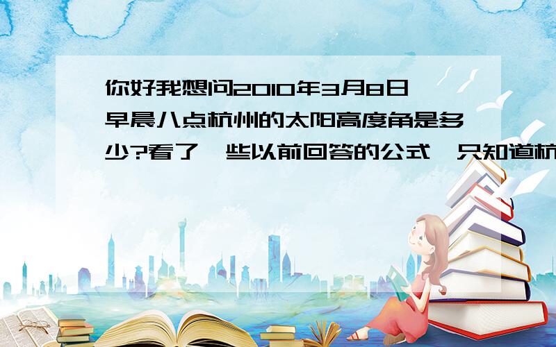 你好我想问2010年3月8日早晨八点杭州的太阳高度角是多少?看了一些以前回答的公式,只知道杭州纬度是30°15′N,其他数据那个什么赤纬和另一个数据查不到,也不会自己算.TAT是2011年 TAT~