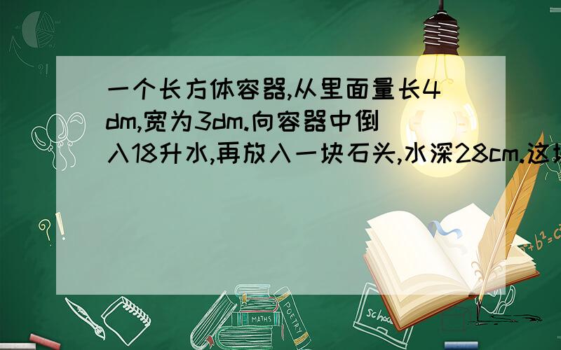 一个长方体容器,从里面量长4dm,宽为3dm.向容器中倒入18升水,再放入一块石头,水深28cm.这块石头的体积是多少