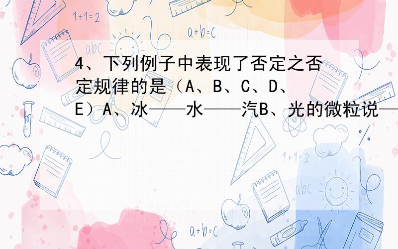 4、下列例子中表现了否定之否定规律的是（A、B、C、D、E）A、冰——水——汽B、光的微粒说——光的波动说——光的波粒二像说C、团结——批评——团结D、古代朴素唯物主义与辩证法自发