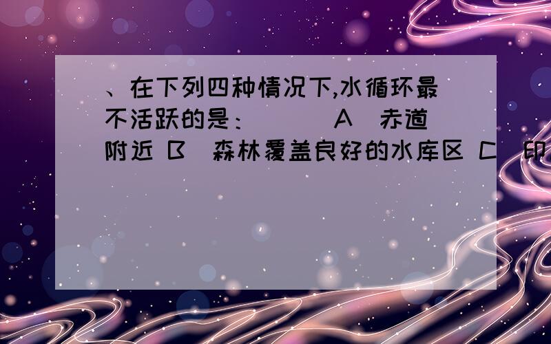 、在下列四种情况下,水循环最不活跃的是：（ ） A．赤道附近 B．森林覆盖良好的水库区 C．印度海洋域D．冰川广布的南极大陆