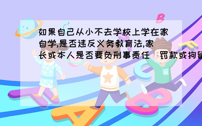 如果自己从小不去学校上学在家自学,是否违反义务教育法,家长或本人是否要负刑事责任（罚款或拘留）?说明是自己完全不肯去学校,家长劝和教师劝也没用.现在学校鱼龙混杂,学习环境恶劣,