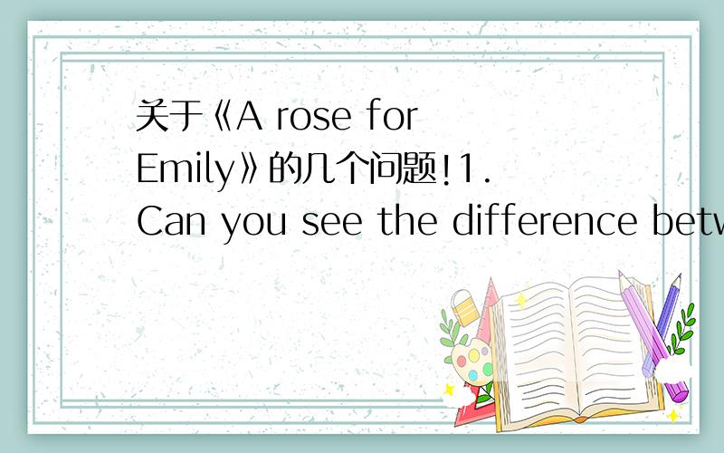 关于《A rose for Emily》的几个问题!1.Can you see the difference between Colonel Satorisi's attitude Miss Emily and the Negro women?Explain briefly2.What is the difference in attitude towards Emily between the old generetion and the younger g