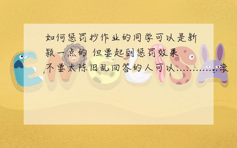 如何惩罚抄作业的同学可以是新颖一点的 但要起到惩罚效果 不要太陈旧乱回答的人可以.............滚