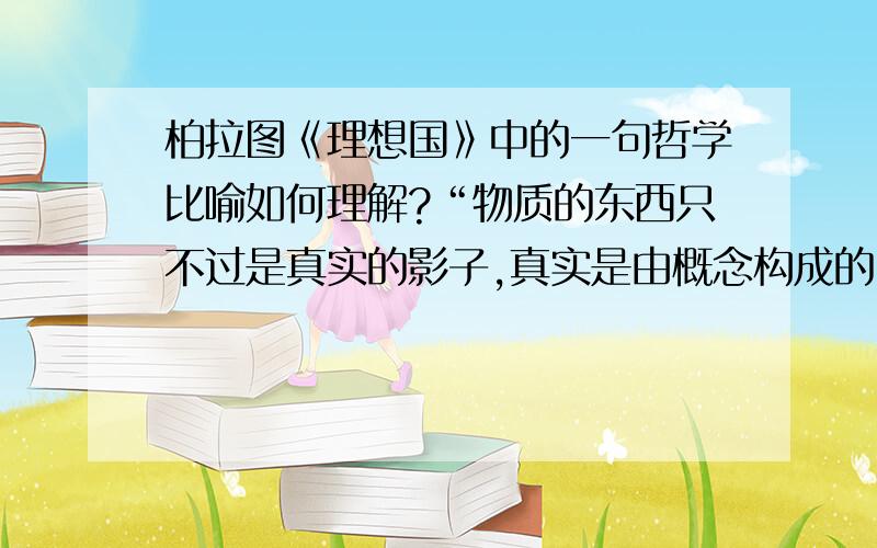 柏拉图《理想国》中的一句哲学比喻如何理解?“物质的东西只不过是真实的影子,真实是由概念构成的.”这句话该如何去理解,请大家发表一下自己的理解~