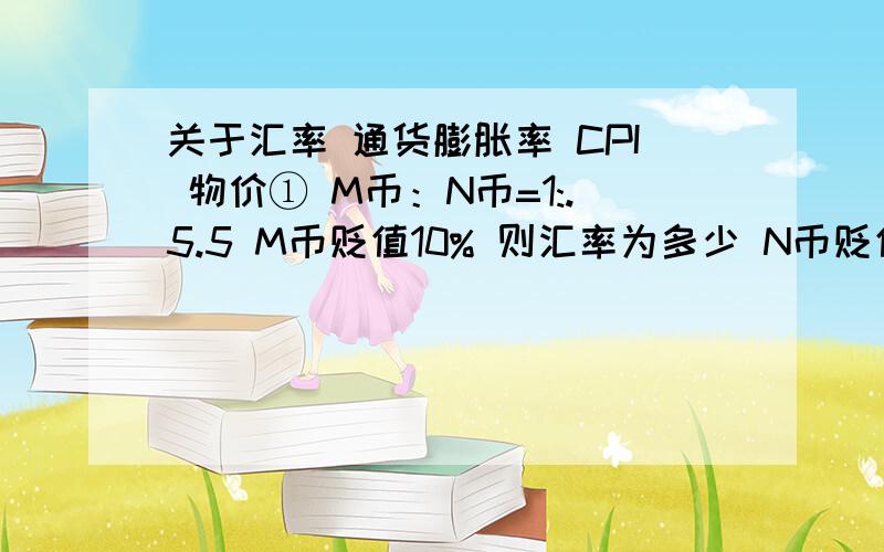 关于汇率 通货膨胀率 CPI 物价① M币：N币=1:.5.5 M币贬值10% 则汇率为多少 N币贬值10%汇率为多少② M币：N币=1:.5.5 M国通货膨胀率为10% 和通货紧缩率10%时汇率各多少③ 某商品为10元 CPI上涨3.3% 则