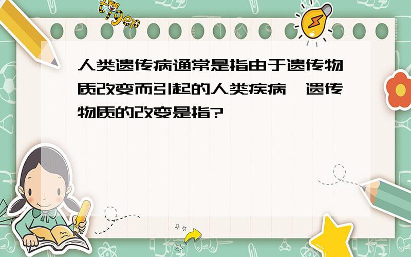 人类遗传病通常是指由于遗传物质改变而引起的人类疾病,遗传物质的改变是指?