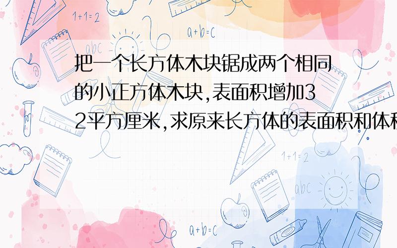 把一个长方体木块锯成两个相同的小正方体木块,表面积增加32平方厘米,求原来长方体的表面积和体积