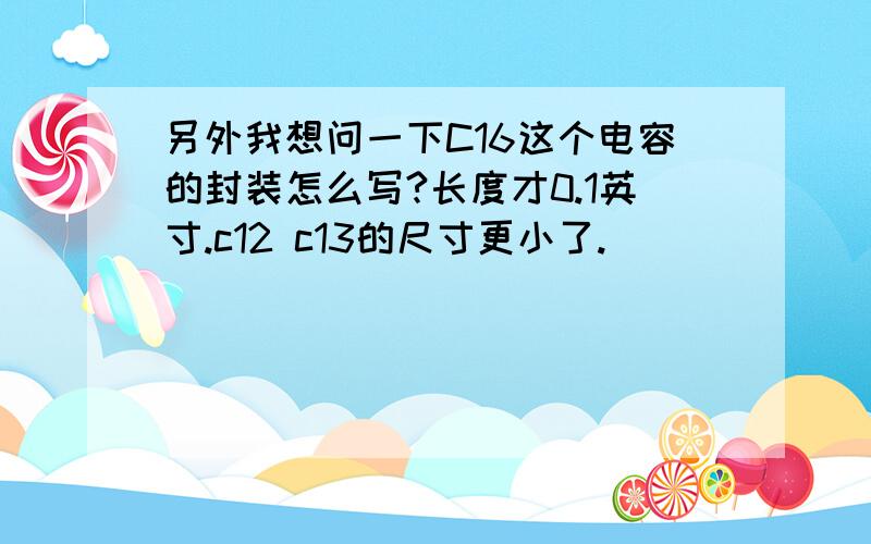 另外我想问一下C16这个电容的封装怎么写?长度才0.1英寸.c12 c13的尺寸更小了.