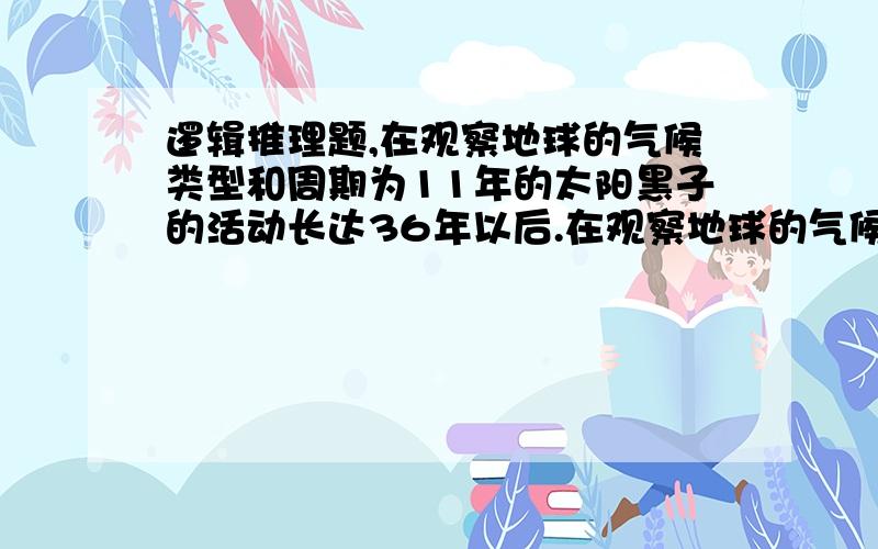 逻辑推理题,在观察地球的气候类型和周期为11年的太阳黑子的活动长达36年以后.在观察地球的气候类型和周期为11年的太阳黑子的活动长达36年以后,科学家们发现,在影响地球气候的风的类型